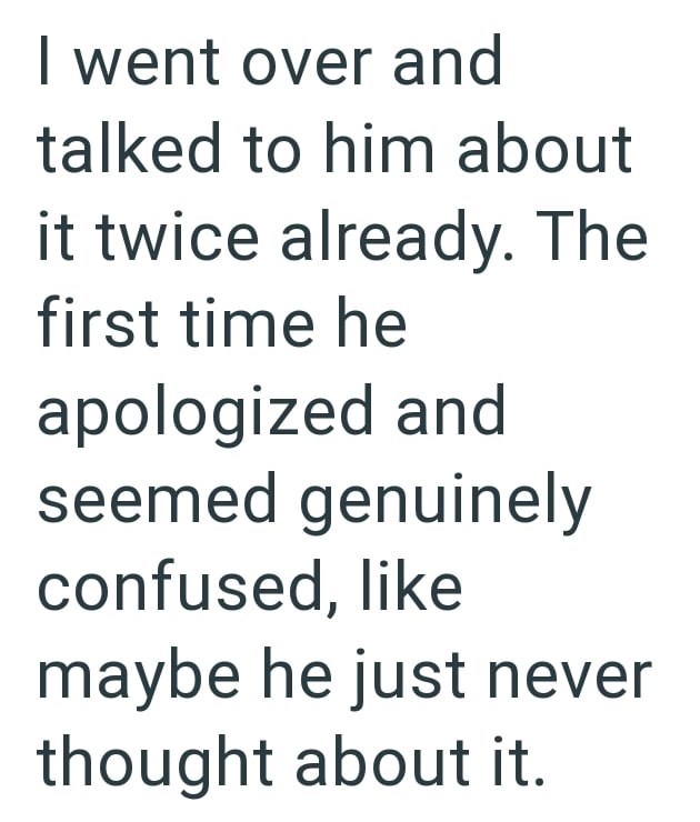 I went over and talked to him about it twice already. The first time he apologized and seemed genuinely confused, like maybe he just never thought about it.