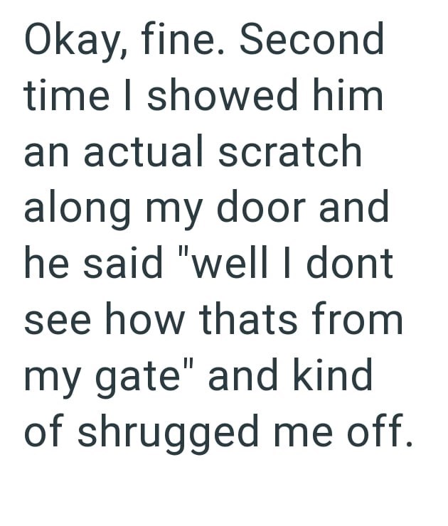 Okay, fine. Second time I showed him an actual scratch along my door and he said "well I dont see how thats from my gate" and kind of shrugged me off.