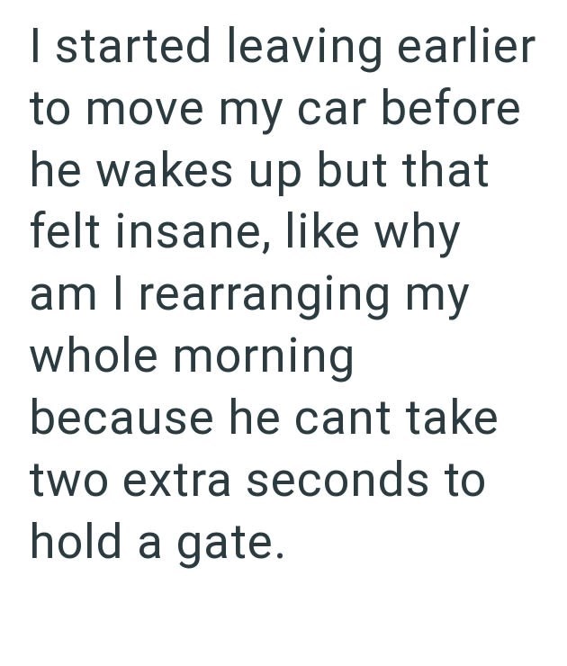 I started leaving earlier to move my car before he wakes up but that felt insane, like why am I rearranging my whole morning because he cant take two extra seconds to hold a gate.