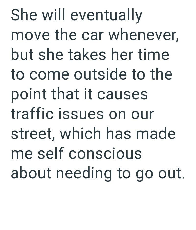 She will eventually move the car whenever, but she takes her time to come outside to the point that it causes traffic issues on our street, which has made me self conscious about needing to go out.