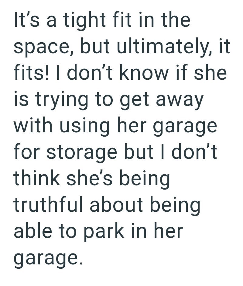 It's a tight fit in the space, but ultimately, it fits! I don't know if she is trying to get away with using her garage for storage but I don't. think she's being truthful about being able to park in her garage.