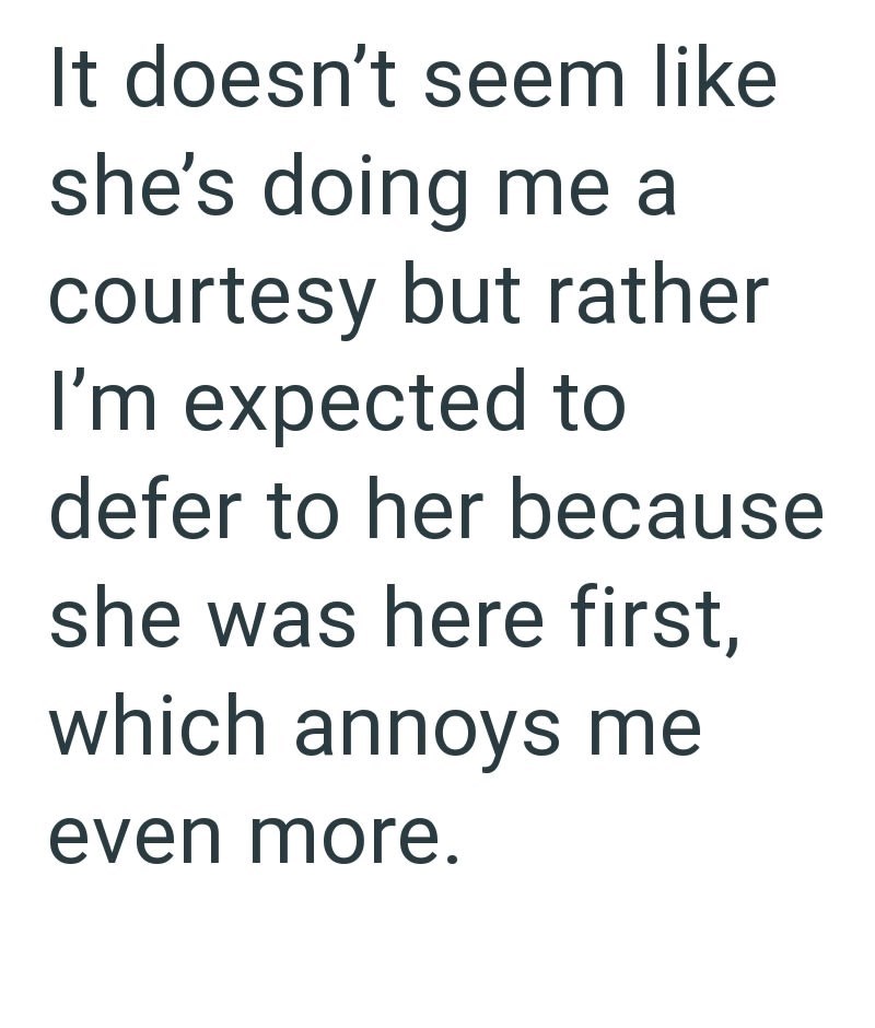 It doesn't seem like she's doing me a courtesy but rather I'm expected to defer to her because she was here first, which annoys me even more.