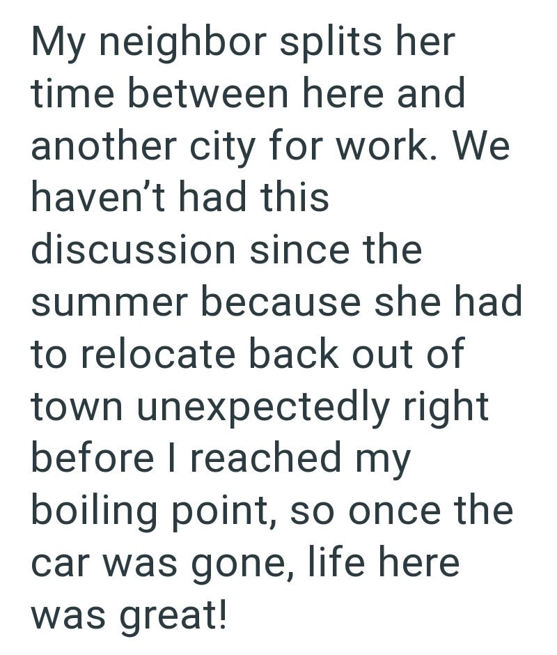 My neighbor splits her time between here and another city for work. We haven't had this discussion since the summer because she had to relocate back out of town unexpectedly right before I reached my boiling point, so once the car was gone, life here was great!
