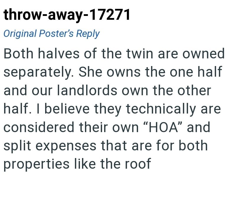 throw-away-17271 Original Poster's Reply Both halves of the twin are owned separately. She owns the one half and our landlords own the other half. I believe they technically are considered their own "HOA" and split expenses that are for both properties like the roof