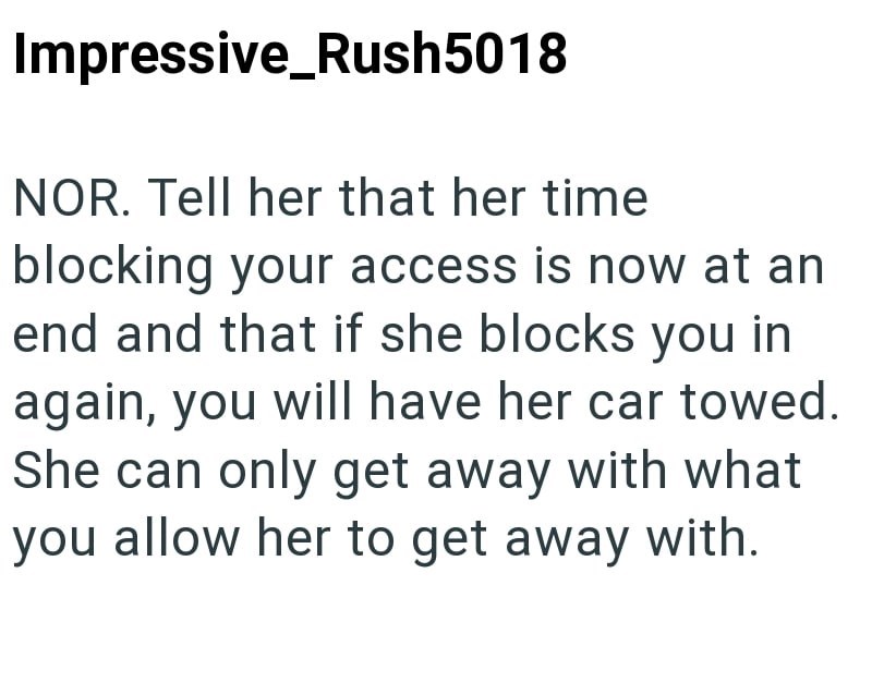 Impressive Rush5018 NOR. Tell her that her time blocking your access is now at an end and that if she blocks you in again, you will have her car towed. She can only get away with what you allow her to get away with.