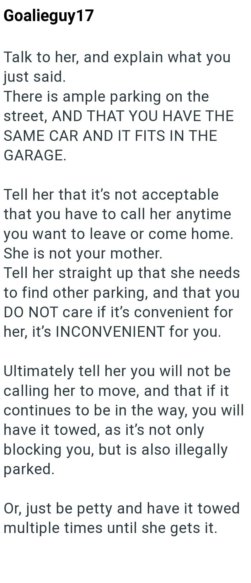 Goalieguy17 Talk to her, and explain what you just said. There is ample parking on the street, AND THAT YOU HAVE THE SAME CAR AND IT FITS IN THE GARAGE. Tell her that it's not acceptable that you have to call her anytime you want to leave or come home. She is not your mother. Tell her straight up that she needs to find other parking, and that you DO NOT care if it's convenient for her, it's INCONVENIENT for you. Ultimately tell her you will not be calling her to move, and that if it continues to
