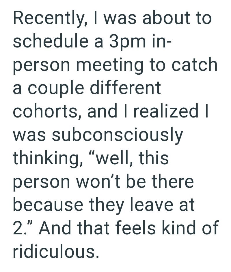 Recently, I was about to schedule a 3pm in- person meeting to catch a couple different cohorts, and I realized I was subconsciously thinking, "well, this person won't be there because they leave at 2." And that feels kind of ridiculous.