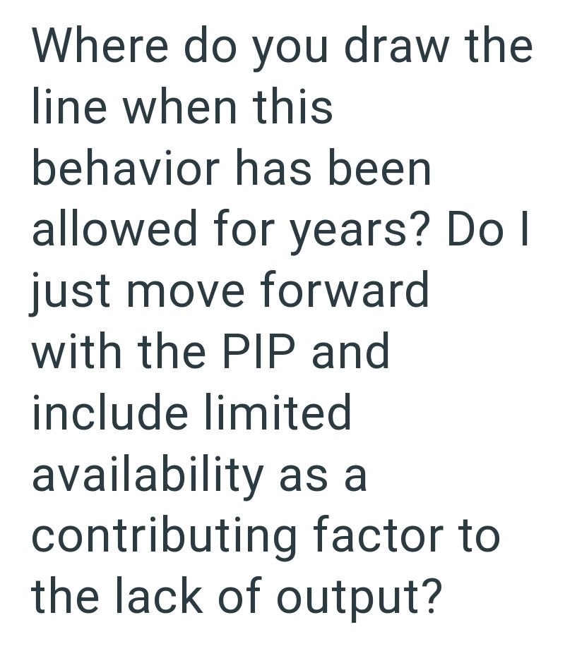 Where do you draw the line when this behavior has been allowed for years? Do I just move forward with the PIP and include limited availability as a contributing factor to the lack of output?