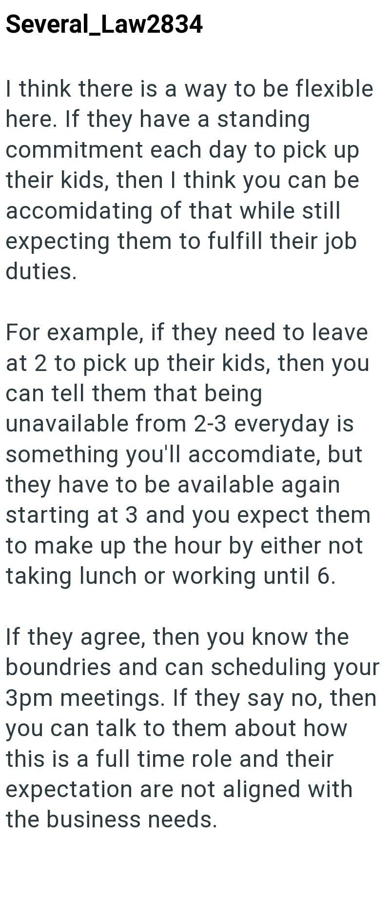 Several Law2834 I think there is a way to be flexible here. If they have a standing commitment each day to pick up their kids, then I think you can be accomidating of that while still expecting them to fulfill their job duties. For example, if they need to leave at 2 to pick up their kids, then you can tell them that being unavailable from 2-3 everyday is something you'll accomdiate, but they have to be available again starting at 3 and you expect them to make up the hour by either not taking lu