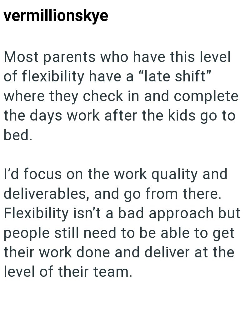 vermillionskye Most parents who have this level of flexibility have a "late shift" where they check in and complete the days work after the kids go to bed. I'd focus on the work quality and deliverables, and go from there. Flexibility isn't a bad approach but people still need to be able to get their work done and deliver at the level of their team.