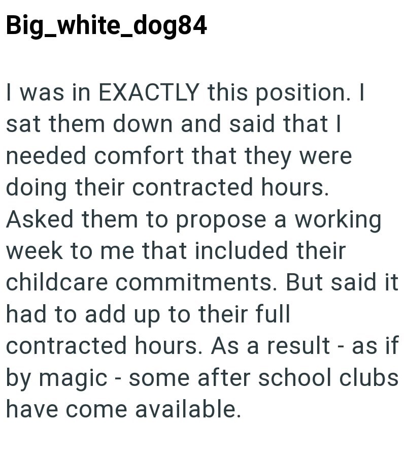 Big_white_dog84 I was in EXACTLY this position. I sat them down and said that I needed comfort that they were doing their contracted hours. Asked them to propose a working week to me that included their childcare commitments. But said it had to add up to their full contracted hours. As a result - as if by magic - some after school clubs have come available.