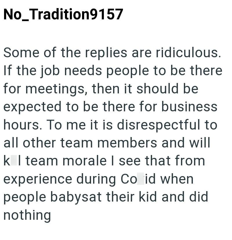No_Tradition9157 Some of the replies are ridiculous. If the job needs people to be there for meetings, then it should be expected to be there for business hours. To me it is disrespectful to all other team members and will k I team morale I see that from experience during Co id when people babysat their kid and did nothing