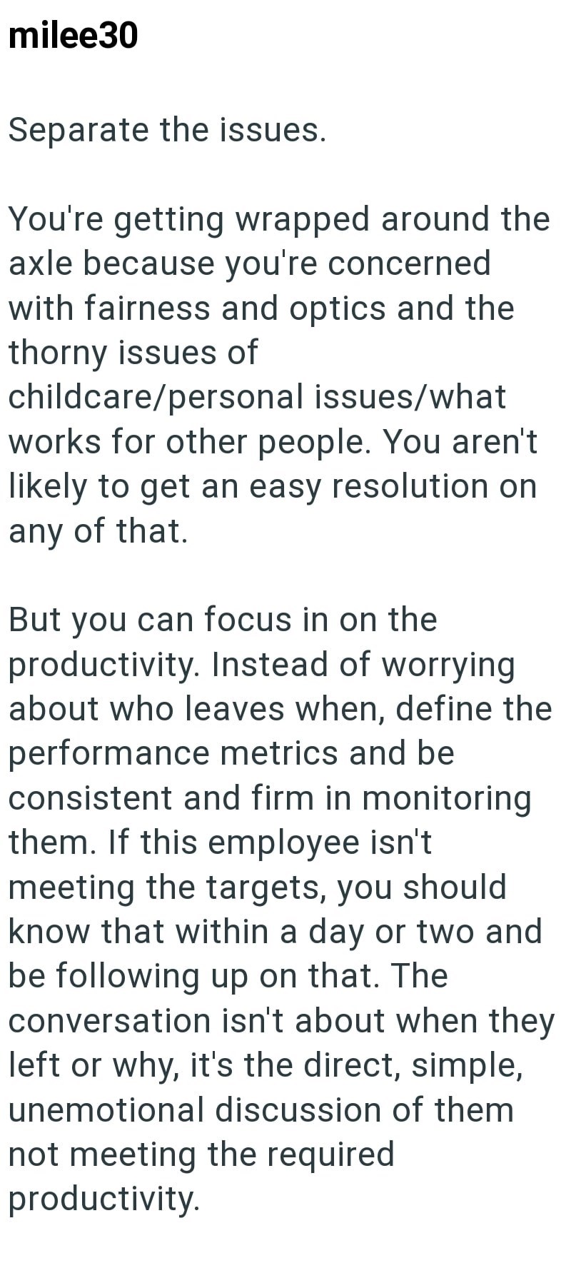 milee30 Separate the issues. You're getting wrapped around the axle because you're concerned with fairness and optics and the thorny issues of childcare/personal issues/what works for other people. You aren't likely to get an easy resolution on any of that. But you can focus in on the productivity. Instead of worrying about who leaves when, define the performance metrics and be consistent and firm in monitoring them. If this employee isn't meeting the targets, you should know that within a day o