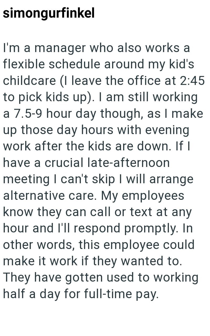 simongurfinkel I'm a manager who also works a flexible schedule around my kid's childcare (I leave the office at 2:45 to pick kids up). I am still working a 7.5-9 hour day though, as I make up those day hours with evening work after the kids are down. If I have a crucial late-afternoon meeting I can't skip I will arrange alternative care. My employees know they can call or text at any hour and I'll respond promptly. In other words, this employee could make it work if they wanted to. They have go