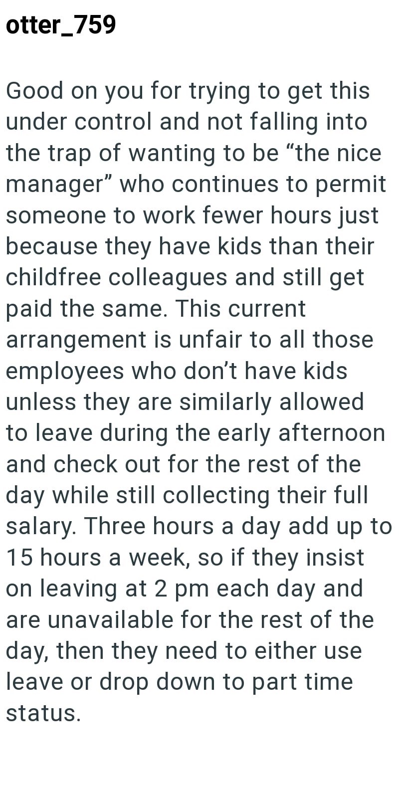 otter_759 Good on you for trying to get this under control and not falling into the trap of wanting to be "the nice manager" who continues to permit someone to work fewer hours just because they have kids than their childfree colleagues and still get paid the same. This current arrangement is unfair to all those employees who don't have kids unless they are similarly allowed to leave during the early afternoon and check out for the rest of the day while still collecting their full salary. Three