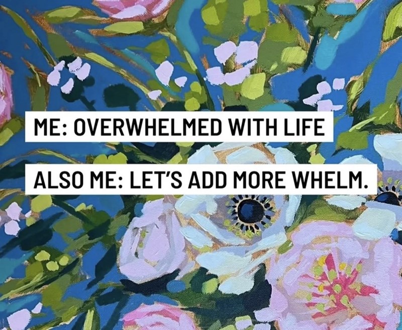 ME: OVERWHELMED WITH LIFE ALSO ME: LET'S ADD MORE WHELM.