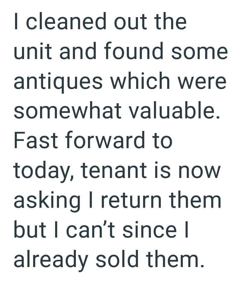 I cleaned out the unit and found some antiques which were somewhat valuable. Fast forward to today, tenant is now asking I return them but I can't since I already sold them.