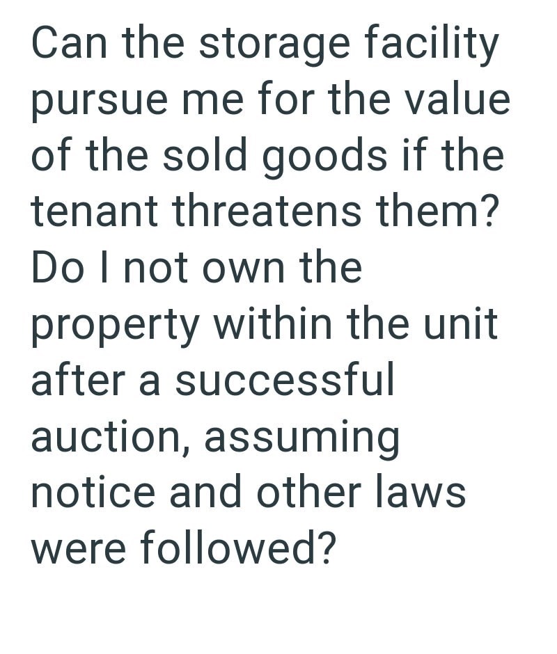 Can the storage facility pursue me for the value of the sold goods if the tenant threatens them? Do I not own the property within the unit after a successful auction, assuming notice and other laws were followed?
