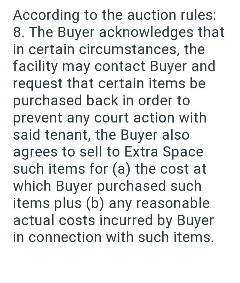 According to the auction rules: 8. The Buyer acknowledges that in certain circumstances, the facility may contact Buyer and request that certain items be purchased back in order to prevent any court action with said tenant, the Buyer also agrees to sell to Extra Space such items for (a) the cost at which Buyer purchased such items plus (b) any reasonable actual costs incurred by Buyer in connection with such items.