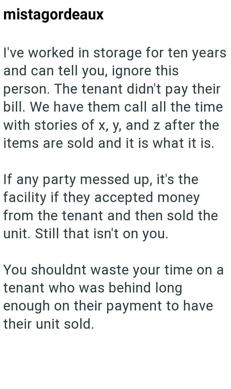 mistagordeaux I've worked in storage for ten years and can tell you, ignore this person. The tenant didn't pay their bill. We have them call all the time with stories of x, y, and z after the items are sold and it is what it is. If any party messed up, it's the facility if they accepted money from the tenant and then sold the unit. Still that isn't on you. You shouldnt waste your time on a tenant who was behind long enough on their payment to have their unit sold.