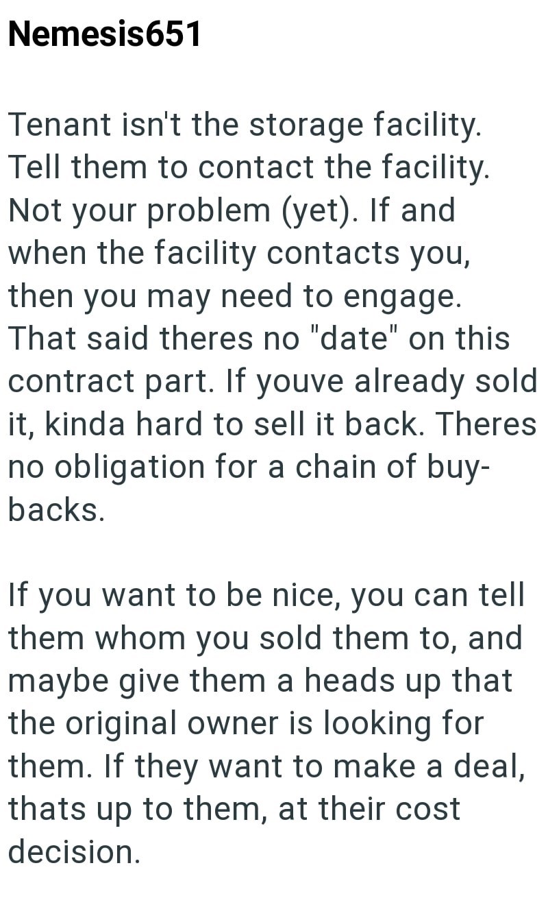 Nemesis651 Tenant isn't the storage facility. Tell them to contact the facility. Not your problem (yet). If and when the facility contacts you, then you may need to engage. That said theres no "date" on this contract part. If youve already sold it, kinda hard to sell it back. Theres no obligation for a chain of buy- backs. If you want to be nice, you can tell them whom you sold them to, and maybe give them a heads up that the original owner is looking for them. If they want to make a deal, thats