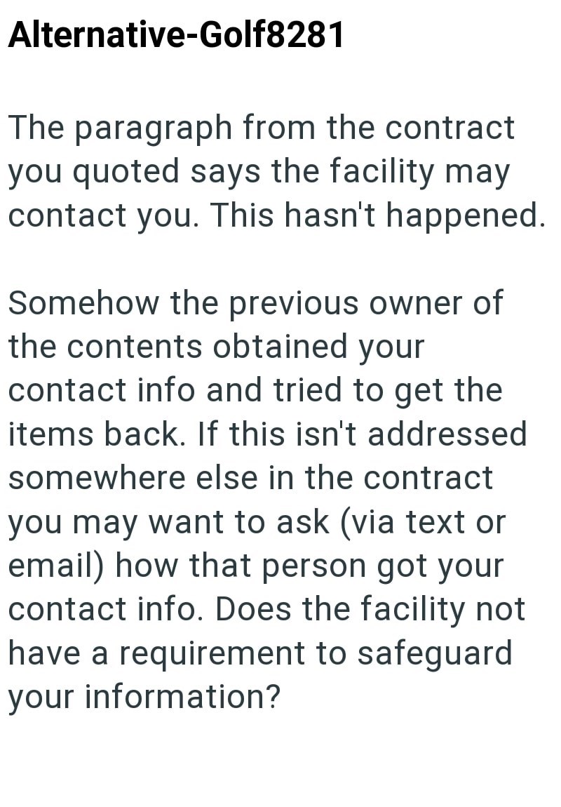 Alternative-Golf8281 The paragraph from the contract you quoted says the facility may contact you. This hasn't happened. Somehow the previous owner of the contents obtained your contact info and tried to get the items back. If this isn't addressed somewhere else in the contract you may want to ask (via text or email) how that person got your contact info. Does the facility not have a requirement to safeguard your information?