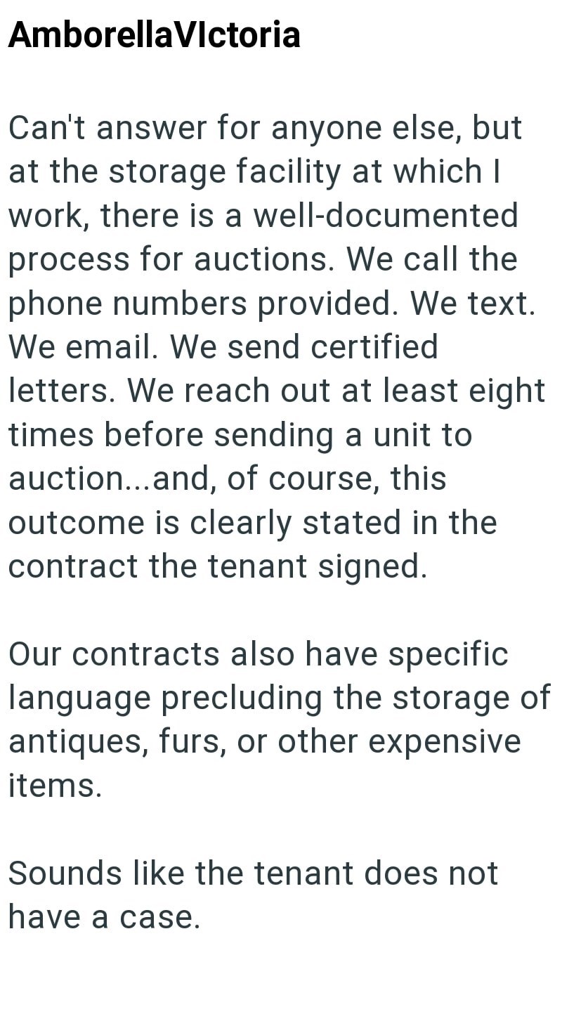 AmborellaVictoria Can't answer for anyone else, but at the storage facility at which I work, there is a well-documented process for auctions. We call the phone numbers provided. We text. We email. We send certified letters. We reach out at least eight times before sending a unit to auction... and, of course, this outcome is clearly stated in the contract the tenant signed. Our contracts also have specific language precluding the storage of antiques, furs, or other expensive items. Sounds like th