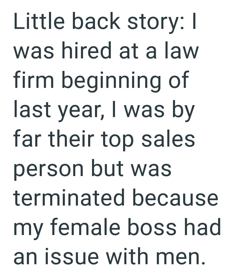 Little back story: I was hired at a law firm beginning of last year, I was by far their top sales person but was terminated because my female boss had an issue with men.