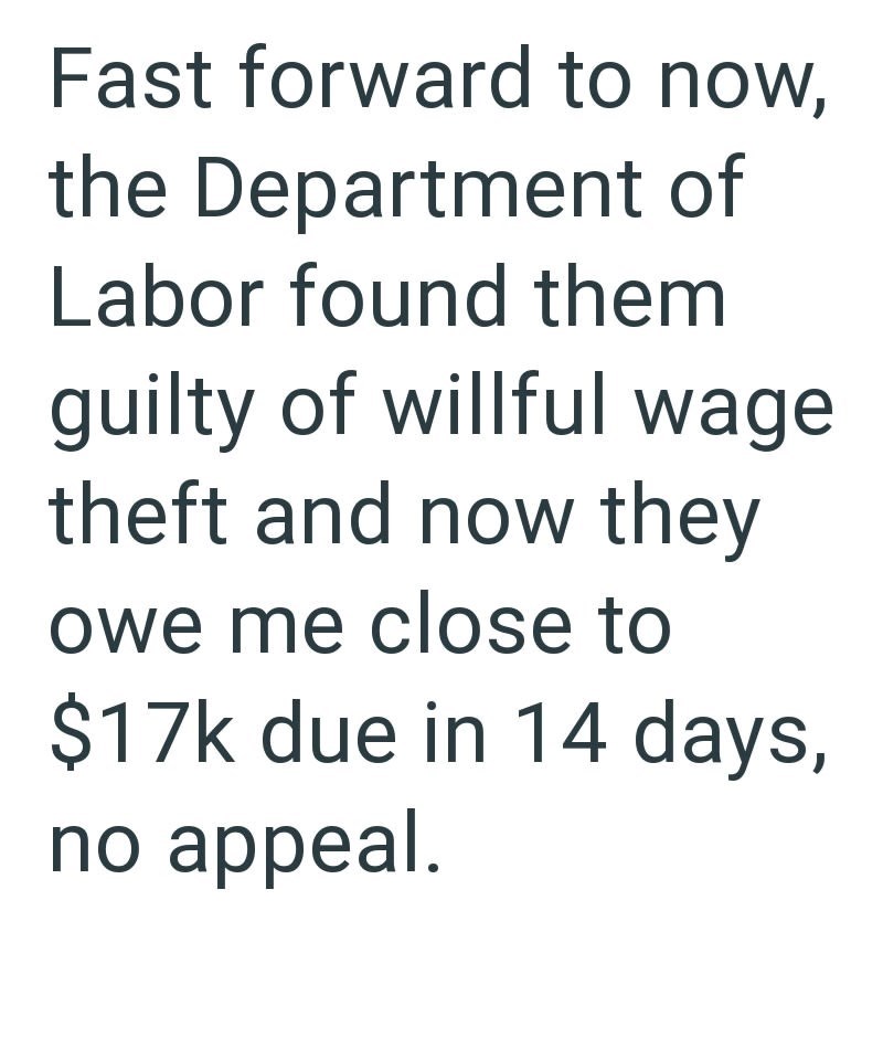 Fast forward to now, the Department of Labor found them guilty of willful wage theft and now they owe me close to $17k due in 14 days, no appeal.