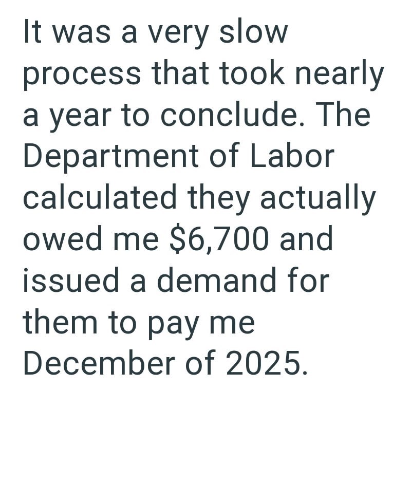 It was a very slow process that took nearly a year to conclude. The Department of Labor calculated they actually owed me $6,700 and issued a demand for them to pay me December of 2025.