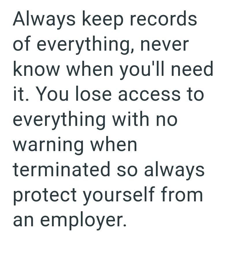 Always keep records of everything, never know when you'll need it. You lose access to everything with no warning when terminated so always protect yourself from an employer.