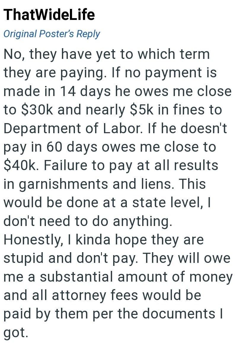ThatWideLife Original Poster's Reply No, they have yet to which term they are paying. If no payment is made in 14 days he owes me close to $30k and nearly $5k in fines to Department of Labor. If he doesn't pay in 60 days owes me close to $40k. Failure to pay at all results in garnishments and liens. This would be done at a state level, I don't need to do anything. Honestly, I kinda hope they are stupid and don't pay. They will owe me a substantial amount of money and all attorney fees would be p