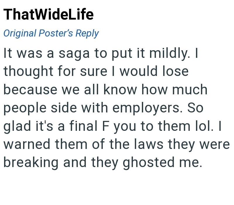 ThatWideLife Original Poster's Reply It was a saga to put it mildly. I thought for sure I would lose because we all know how much people side with employers. So glad it's a final F you to them lol. I warned them of the laws they were breaking and they ghosted me.