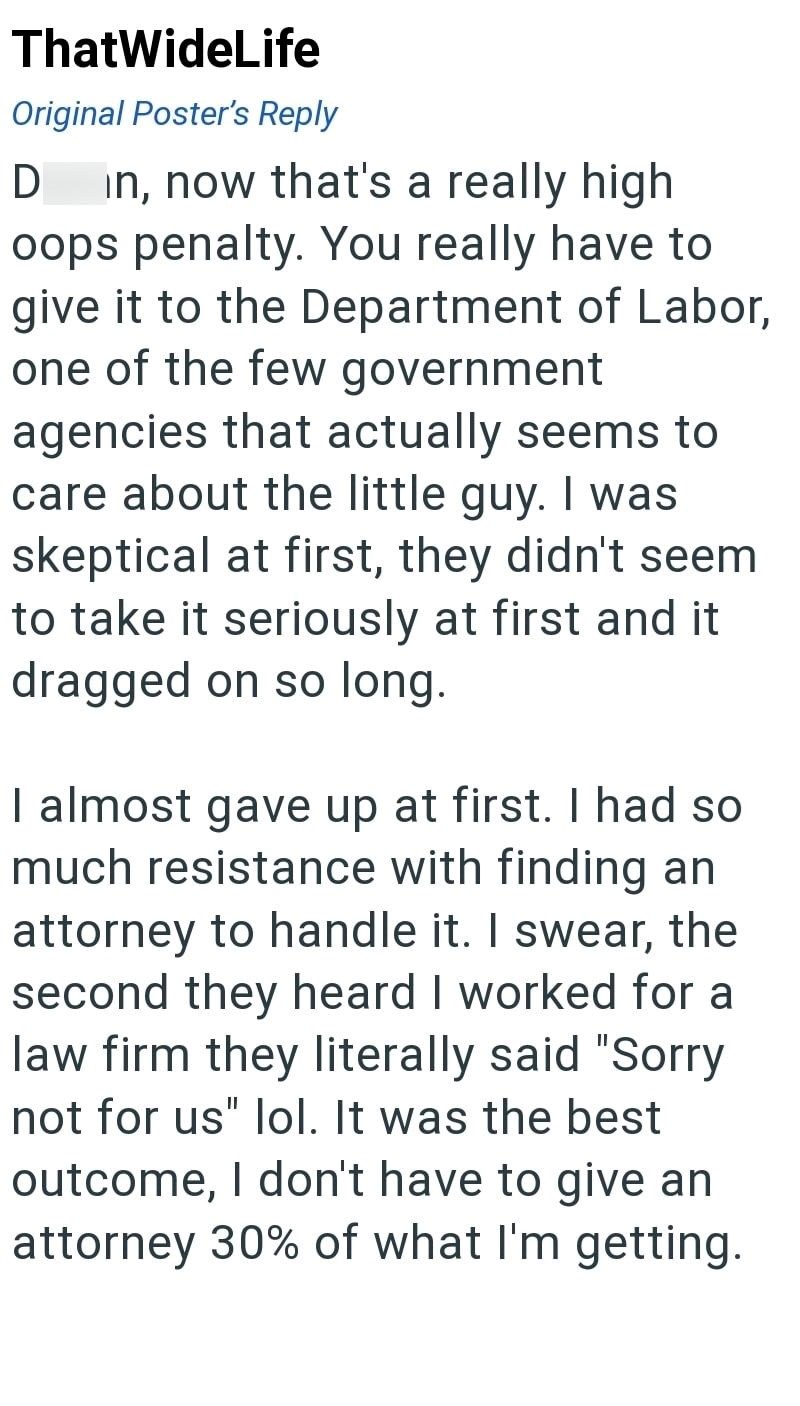 ThatWideLife Original Poster's Reply D in, now that's a really high oops penalty. You really have to give it to the Department of Labor, one of the few government agencies that actually seems to care about the little guy. I was skeptical at first, they didn't seem to take it seriously at first and it dragged on so long. I almost gave up at first. I had so much resistance with finding an attorney to handle it. I swear, the second they heard I worked for a law firm they literally said "Sorry not f