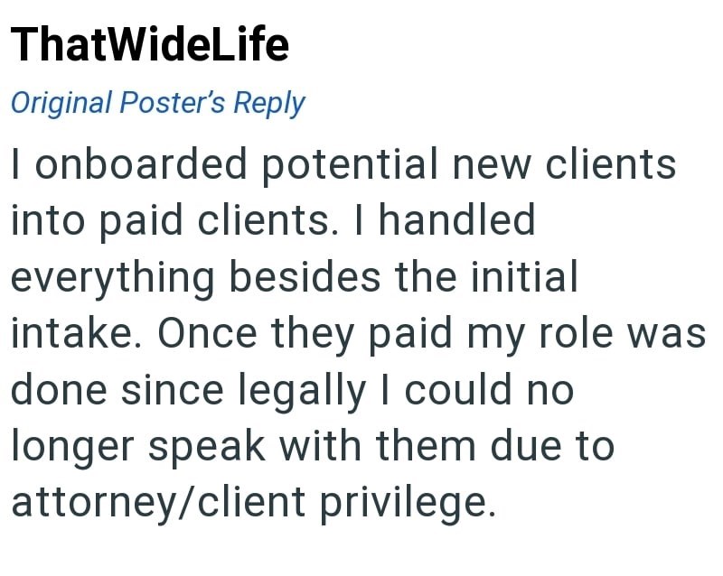 ThatWideLife Original Poster's Reply I onboarded potential new clients into paid clients. I handled everything besides the initial intake. Once they paid my role was done since legally I could no longer speak with them due to attorney/client privilege.