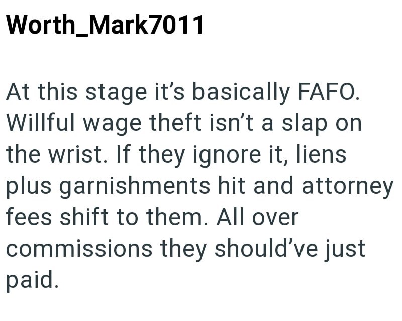 Worth_Mark7011 At this stage it's basically FAFO. Willful wage theft isn't a slap on the wrist. If they ignore it, liens plus garnishments hit and attorney fees shift to them. All over commissions they should've just paid.
