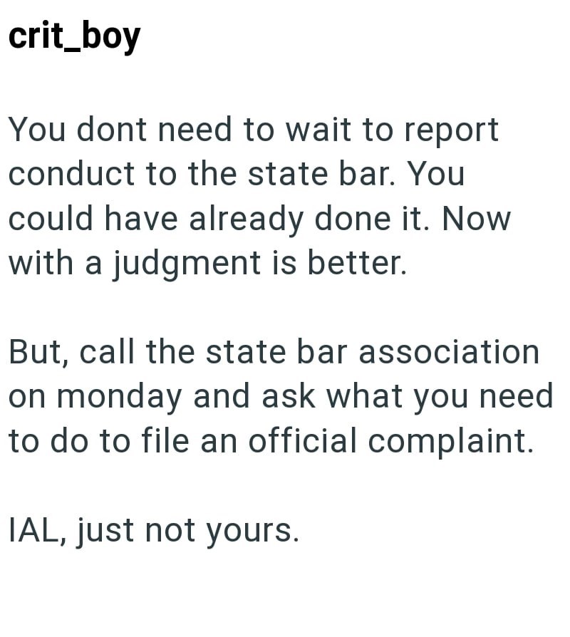 crit_boy You dont need to wait to report conduct to the state bar. You could have already done it. Now with a judgment is better. But, call the state bar association on monday and ask what you need to do to file an official complaint. IAL, just not yours.