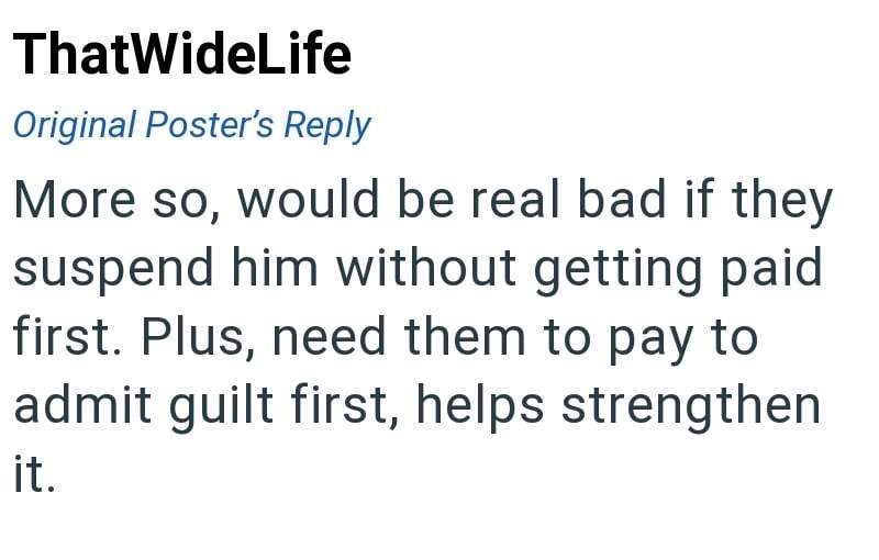 ThatWideLife Original Poster's Reply More so, would be real bad if they suspend him without getting paid first. Plus, need them to pay to admit guilt first, helps strengthen it.