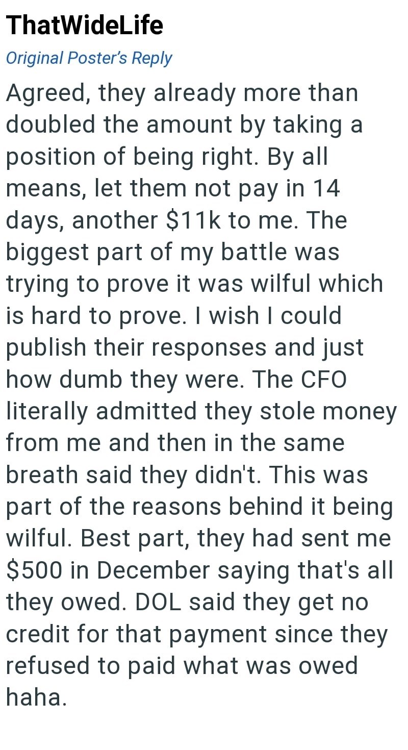 ThatWideLife Original Poster's Reply Agreed, they already more than doubled the amount by taking a position of being right. By all means, let them not pay in 14 days, another $11k to me. The biggest part of my battle was trying to prove it was wilful which is hard to prove. I wish I could publish their responses and just how dumb they were. The CFO literally admitted they stole money from me and then in the same breath said they didn't. This was part of the reasons behind it being wilful. Best p