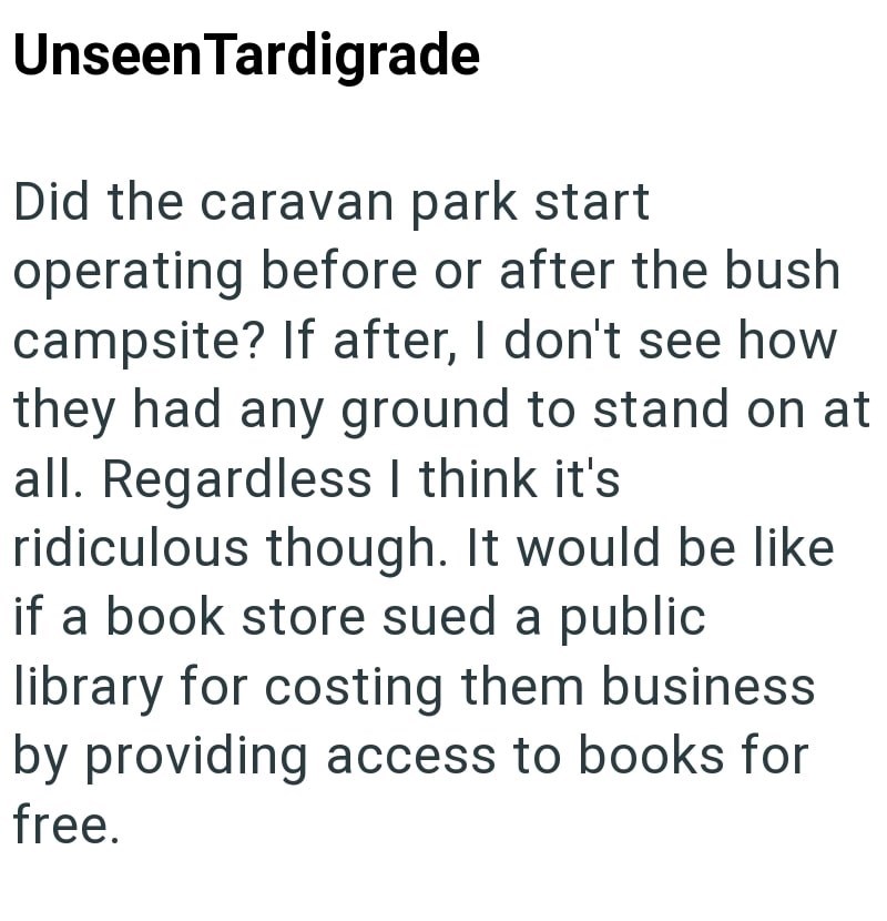 Unseen Tardigrade Did the caravan park start operating before or after the bush campsite? If after, I don't see how they had any ground to stand on at all. Regardless I think it's ridiculous though. It would be like if a book store sued a public library for costing them business by providing access to books for free.