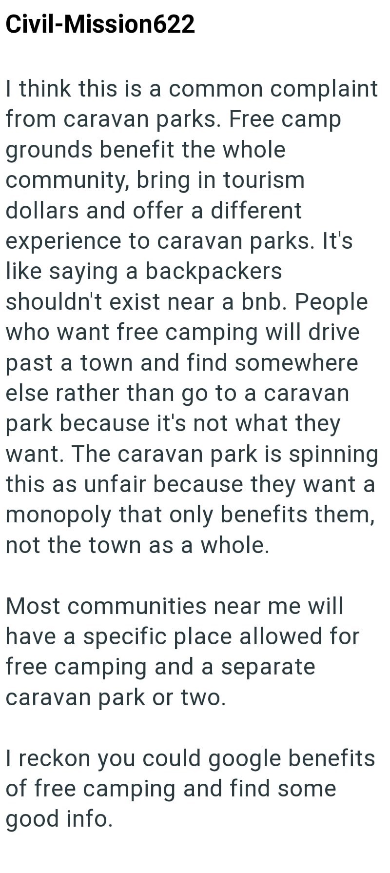 Civil-Mission622 I think this is a common complaint from caravan parks. Free camp grounds benefit the whole community, bring in tourism. dollars and offer a different experience to caravan parks. It's like saying a backpackers shouldn't exist near a bnb. People who want free camping will drive past a town and find somewhere else rather than go to a caravan park because it's not what they want. The caravan park is spinning this as unfair because they want a monopoly that only benefits them, not t