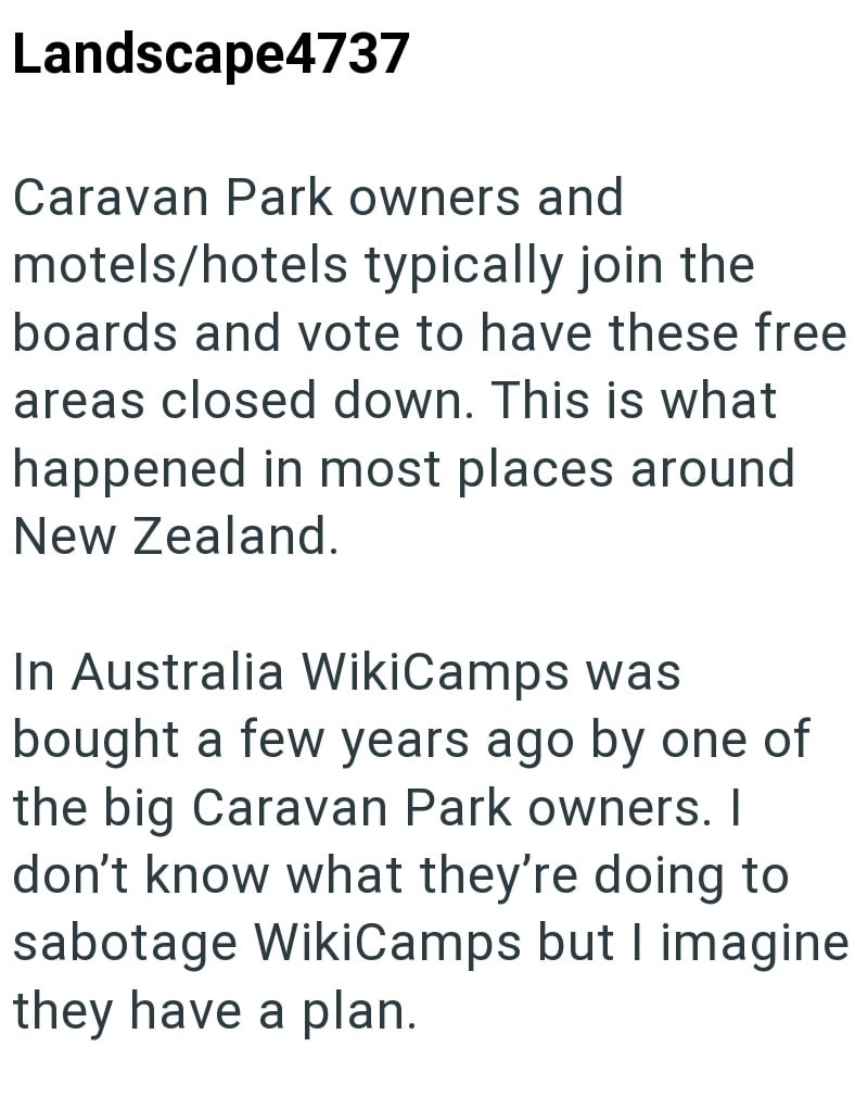 Landscape4737 Caravan Park owners and motels/hotels typically join the boards and vote to have these free areas closed down. This is what happened in most places around New Zealand. In Australia WikiCamps was bought a few years ago by one of the big Caravan Park owners. I don't know what they're doing to sabotage WikiCamps but I imagine they have a plan.