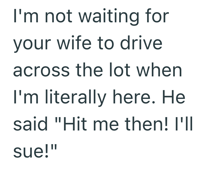 I'm not waiting for your wife to drive across the lot when I'm literally here. He said "Hit me then! I'll sue!"