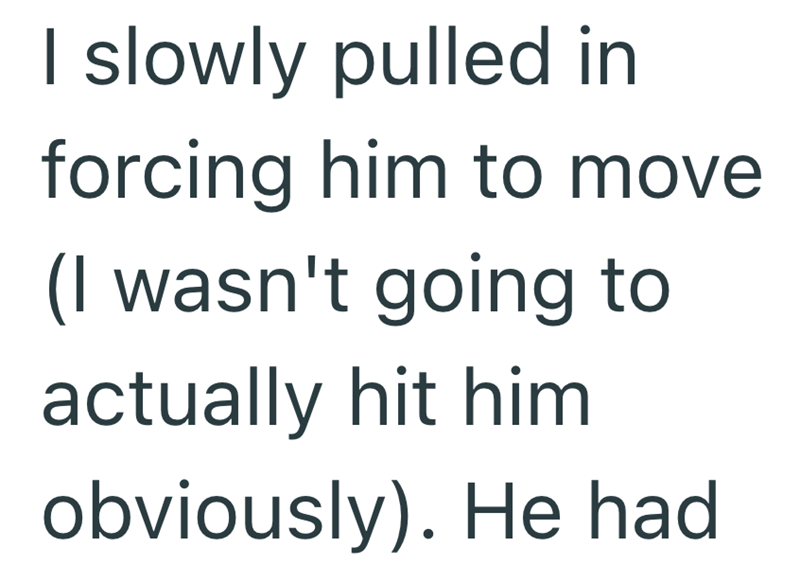 I slowly pulled in forcing him to move (I wasn't going to actually hit him obviously). He had