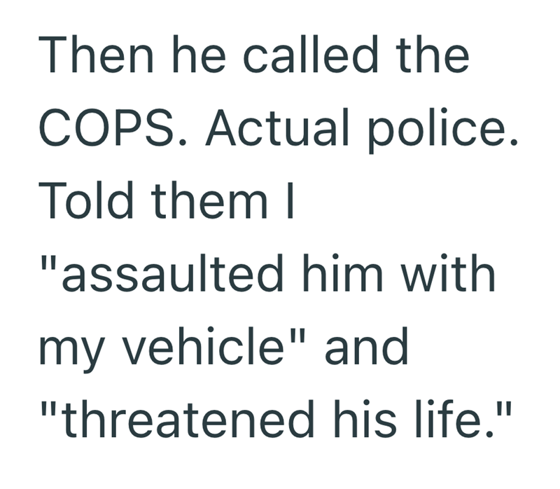 Then he called the COPS. Actual police. Told them I "assaulted him with my vehicle" and "threatened his life."