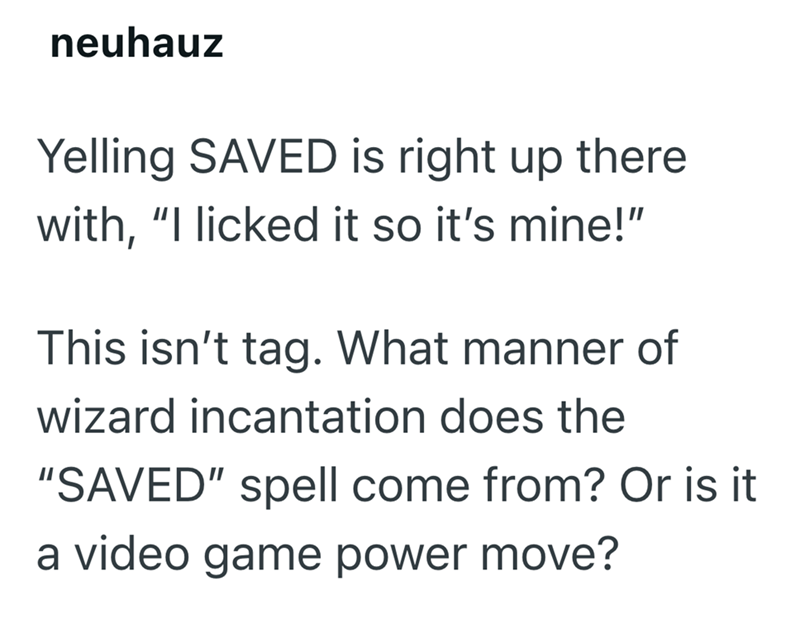 neuhauz Yelling SAVED is right up there with, "I licked it so it's mine!" This isn't tag. What manner of wizard incantation does the "SAVED" spell come from? Or is it a video game power move?