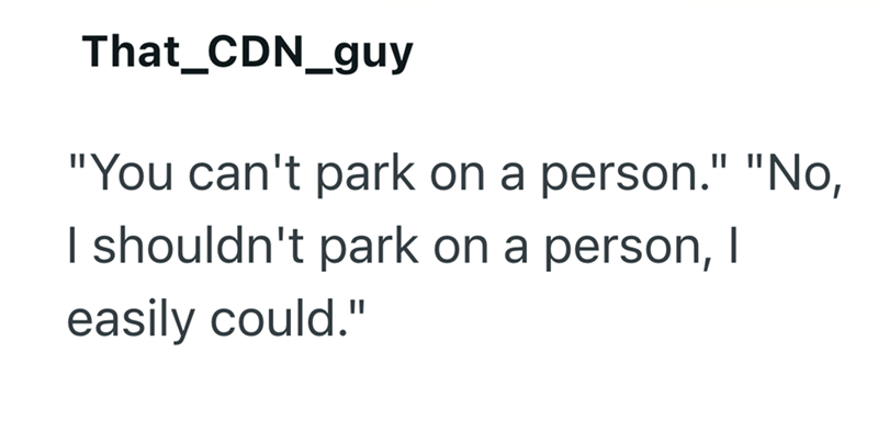 That_CDN_guy "You can't park on a person." "No, I shouldn't park on a person, I easily could."