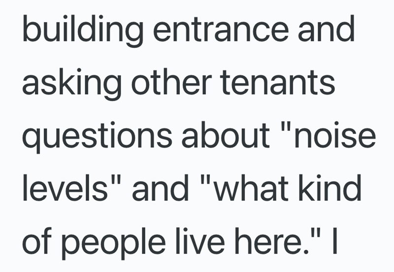 building entrance and asking other tenants questions about "noise levels" and "what kind of people live here." I