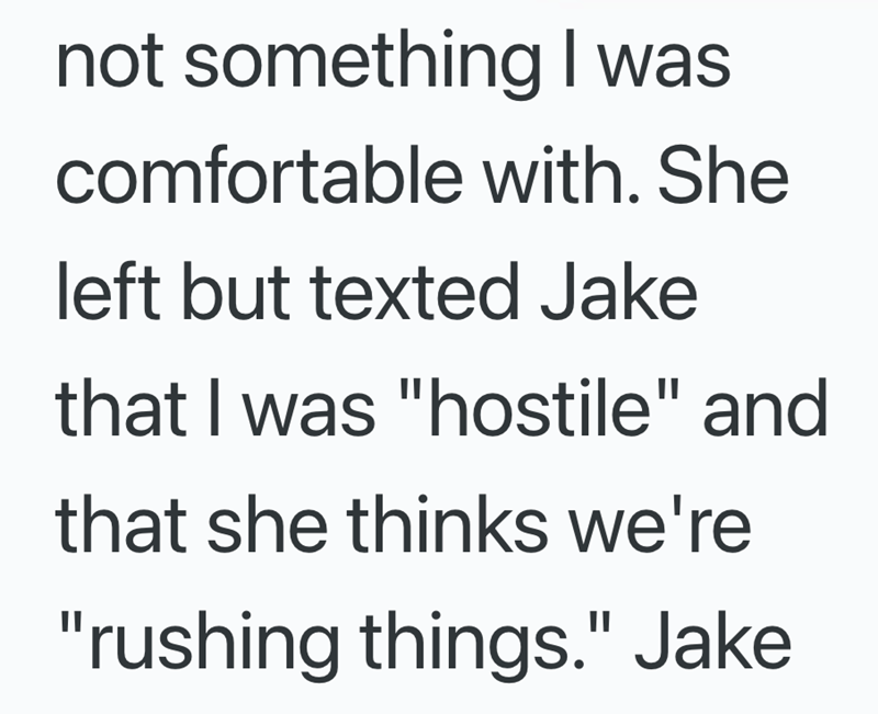 not something I was comfortable with. She left but texted Jake that I was "hostile" and that she thinks we're "rushing things." Jake