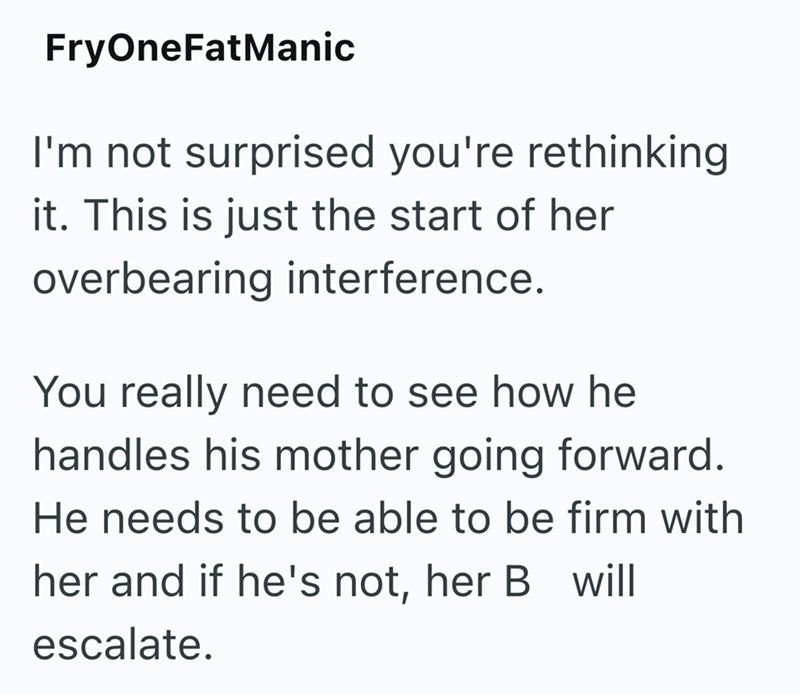 FryOneFatManic I'm not surprised you're rethinking it. This is just the start of her overbearing interference. You really need to see how he handles his mother going forward. He needs to be able to be firm with her and if he's not, her B will escalate.